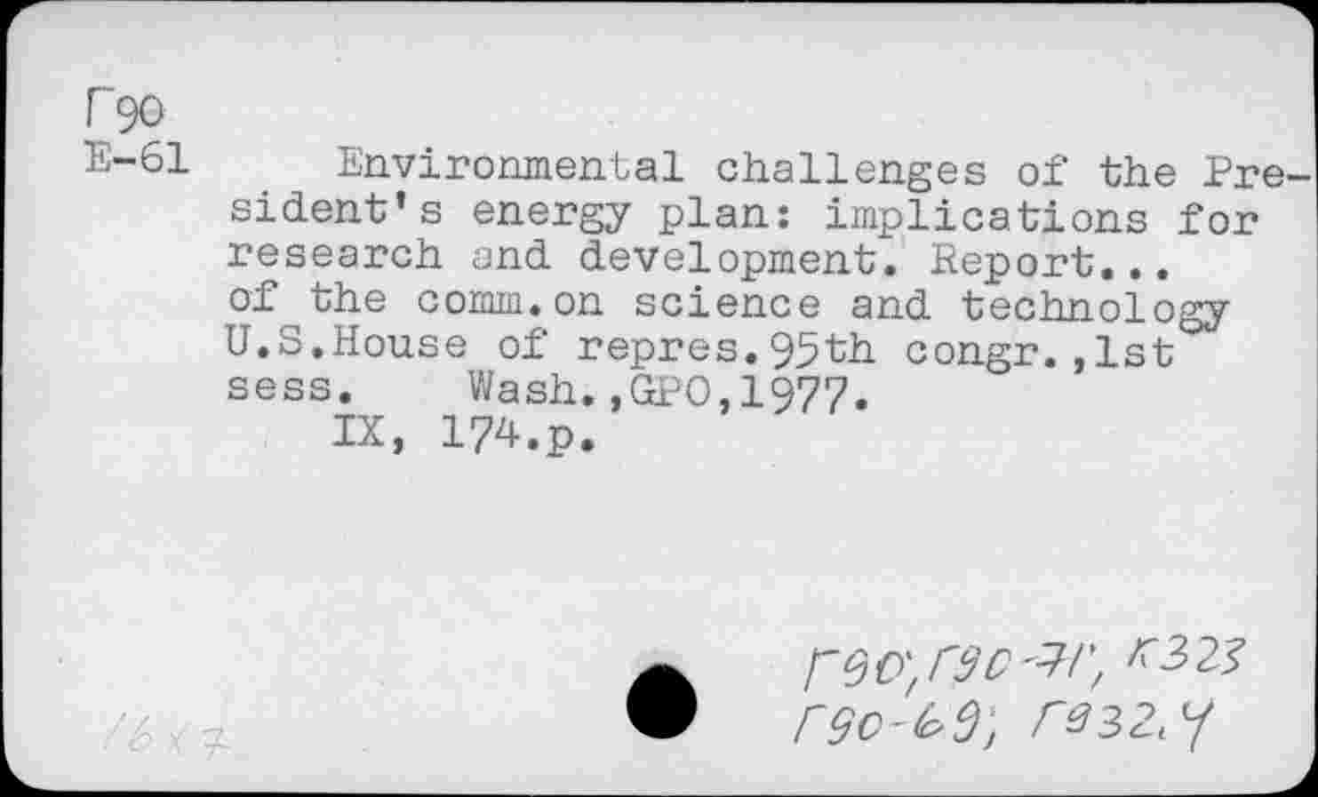 ﻿P90
E-61 Environmental challenges of the Pre sident’s energy plan: implications for research and development. Report... of the comm.on science and technology U.S.House of repres.95th congr.,1st sess.	Wash.,GPO,1977.
IX, 174.p.
• .rsc'jr,